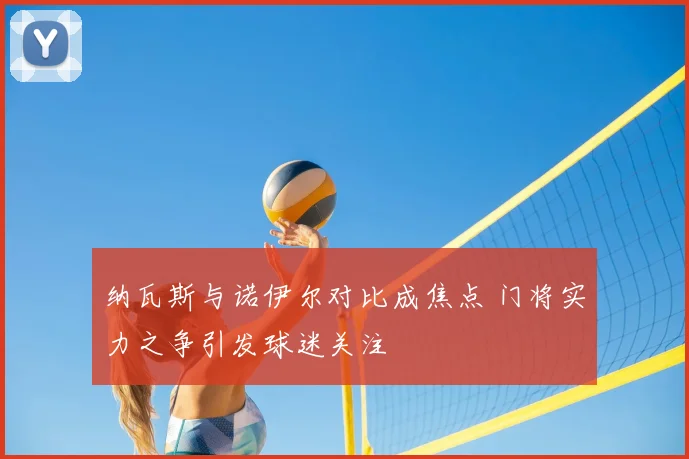 纳瓦斯与诺伊尔对比成焦点 门将实力之争引发球迷关注