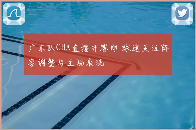 广东队CBA直播开赛即 球迷关注阵容调整与主场表现