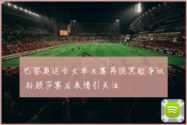 巴黎奥运会女单决赛再现黑脸争议 孙颖莎赛后表情引关注