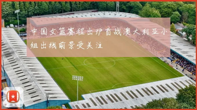 中国女篮赛程出炉首战澳大利亚小组出线前景受关注