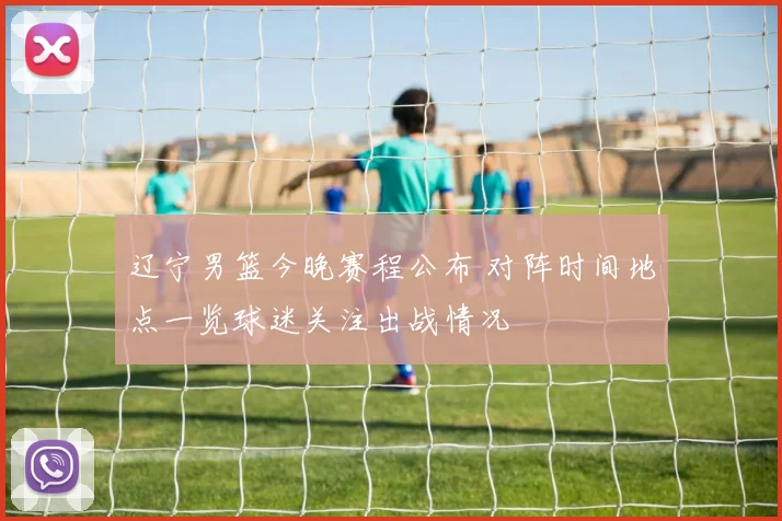 辽宁男篮今晚赛程公布 对阵时间地点一览球迷关注出战情况
