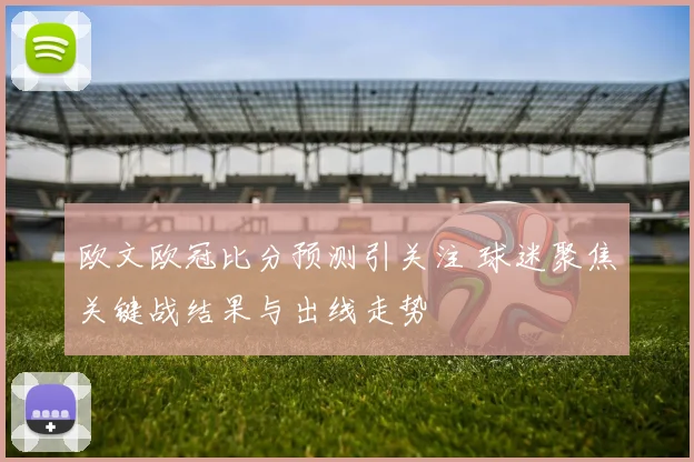 欧文欧冠比分预测引关注 球迷聚焦关键战结果与出线走势