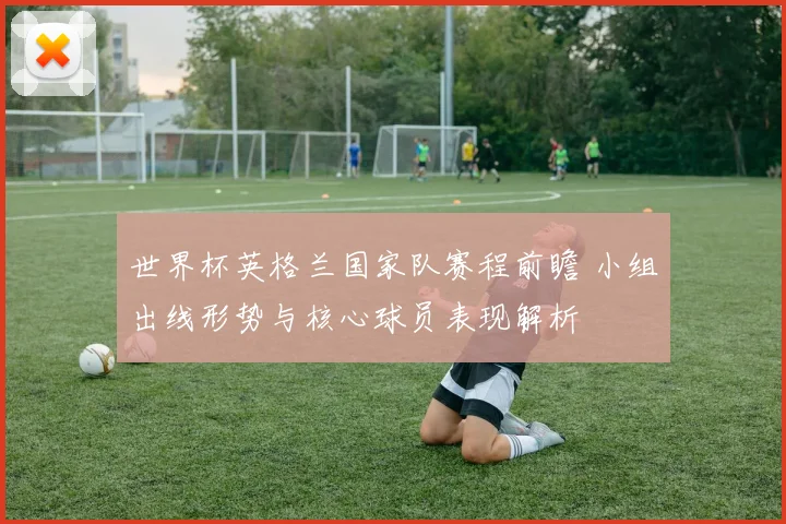 世界杯英格兰国家队赛程前瞻 小组出线形势与核心球员表现解析