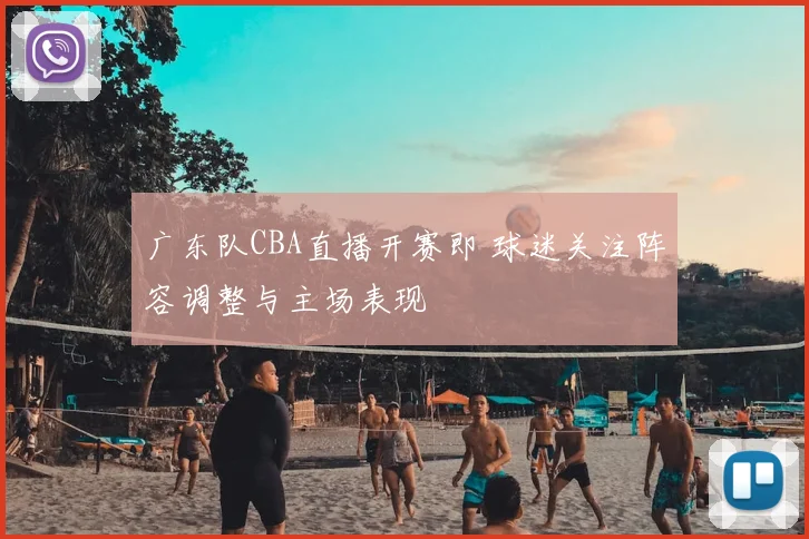 广东队CBA直播开赛即 球迷关注阵容调整与主场表现