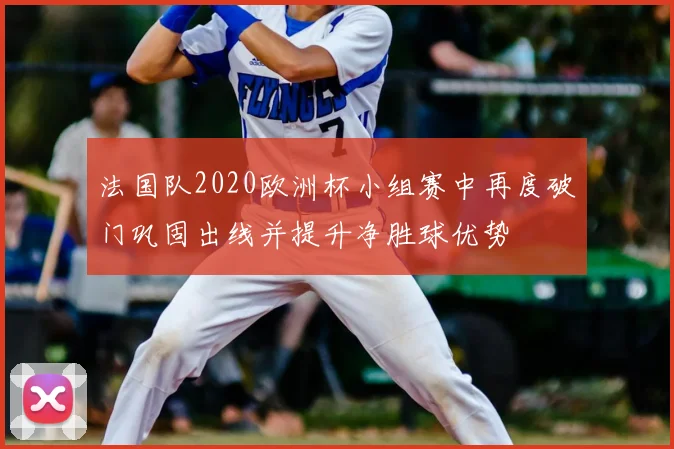 法国队2020欧洲杯小组赛中再度破门巩固出线并提升净胜球优势