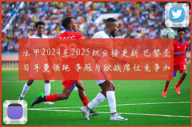 法甲2024至2025积分榜更新 巴黎圣日耳曼领跑 争冠与欧战席位竞争加剧