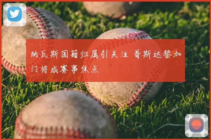 纳瓦斯国籍归属引关注 哥斯达黎加门将成赛事焦点