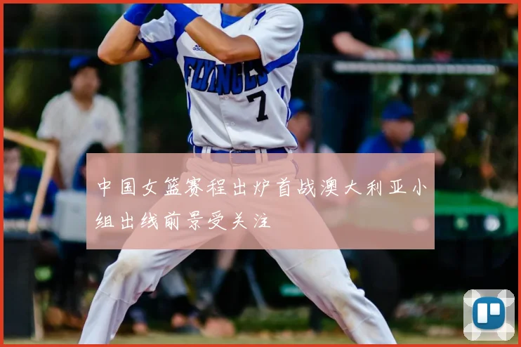 中国女篮赛程出炉首战澳大利亚小组出线前景受关注