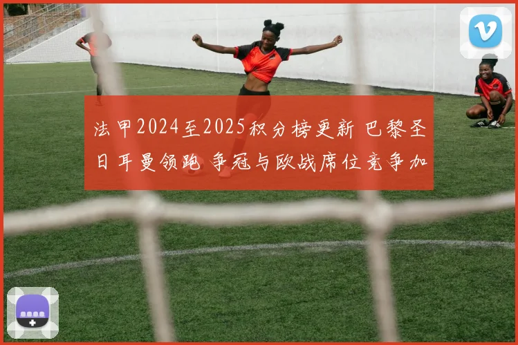 法甲2024至2025积分榜更新 巴黎圣日耳曼领跑 争冠与欧战席位竞争加剧