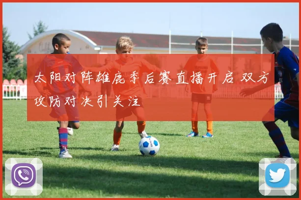 太阳对阵雄鹿季后赛直播开启 双方攻防对决引关注