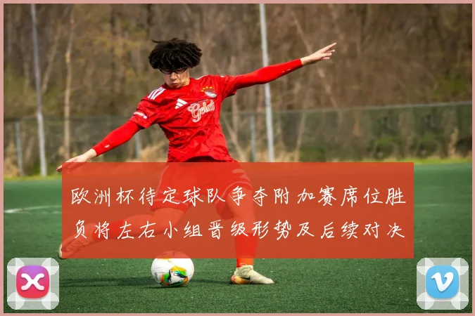 欧洲杯待定球队争夺附加赛席位胜负将左右小组晋级形势及后续对决看点