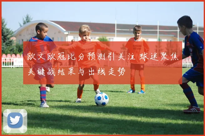 欧文欧冠比分预测引关注 球迷聚焦关键战结果与出线走势
