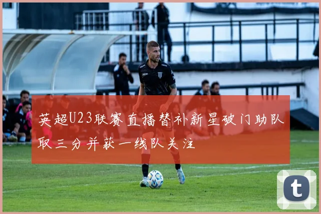 英超U23联赛直播替补新星破门助队取三分并获一线队关注