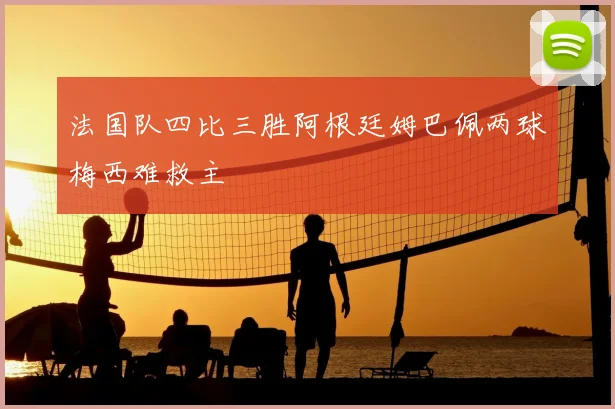 法国队四比三胜阿根廷姆巴佩两球梅西难救主