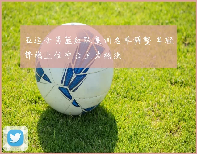 亚运会男篮红队集训名单调整 年轻锋线上位冲击主力轮换