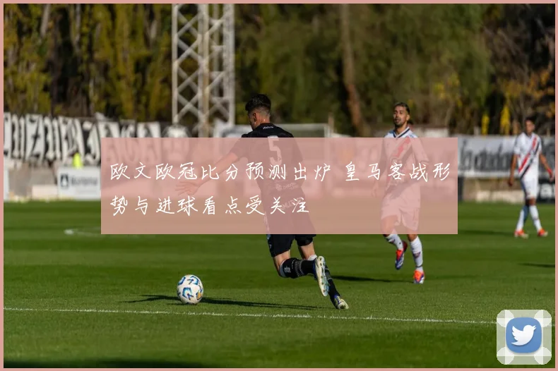 欧文欧冠比分预测出炉 皇马客战形势与进球看点受关注