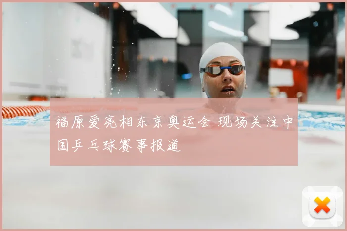 福原爱亮相东京奥运会 现场关注中国乒乓球赛事报道