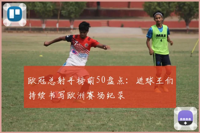 欧冠总射手榜前50盘点：进球王们持续书写欧洲赛场纪录