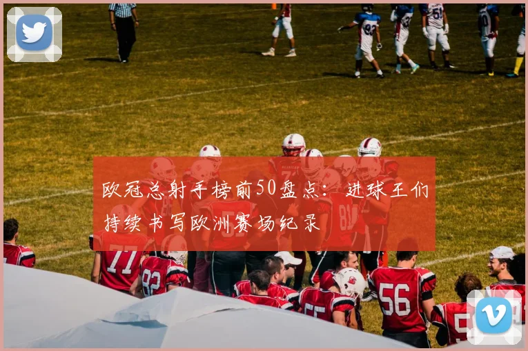 欧冠总射手榜前50盘点：进球王们持续书写欧洲赛场纪录