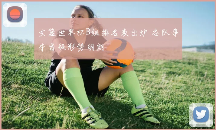 女篮世界杯B组排名表出炉 各队争夺晋级形势明朗