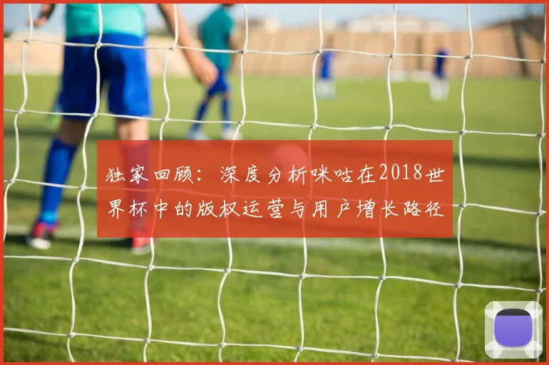 独家回顾：深度分析咪咕在2018世界杯中的版权运营与用户增长路径